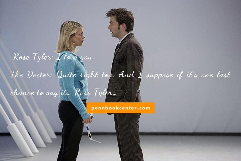 I love you. — Rose Tyler Quite right too. And I suppose if it’s one last chance to say it… Rose Tyler…  — The Doctor