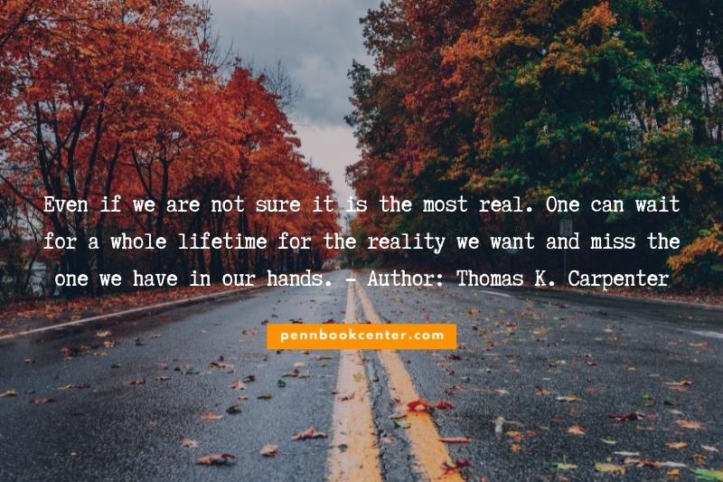 Even if we are not sure it is the most real. One can wait for a whole lifetime for the reality we want and miss the one we have in our hands. - Author: Thomas K. Carpenter