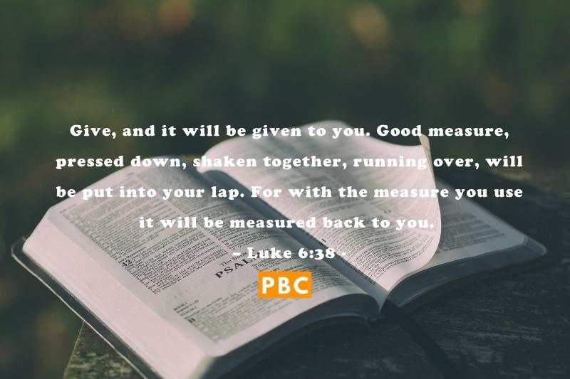 Give, and it will be given to you. Good measure, pressed down, shaken together, running over, will be put into your lap. For with the measure you use it will be measured back to you. – Luke 638. you