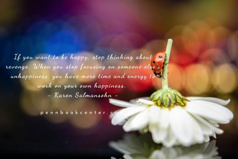 If you want to be happy, stop thinking about revenge. When you stop focusing on someone else’s unhappiness, you have more time and energy to work on your own happiness. – Karen Salmansohn