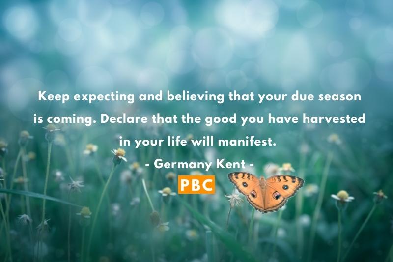 Keep expecting and believing that your due season is coming. Declare that the good you have harvested in your life will manifest. - Germany Kent