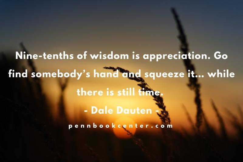 Nine-tenths of wisdom is appreciation. Go find somebody’s hand and squeeze it… while there is still time. – Dale Dauten