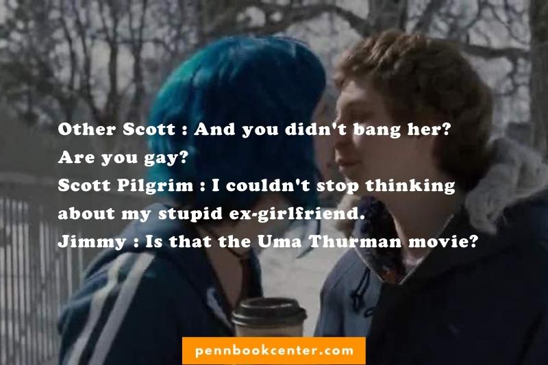 Other Scott : And you didn't bang her? Are you gay? Scott Pilgrim : I couldn't stop thinking about my stupid ex-girlfriend. Jimmy : Is that the Uma Thurman movie?