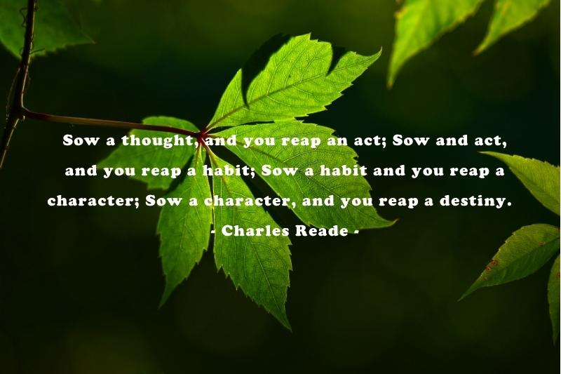 Sow a thought, and you reap an act; Sow and act, and you reap a habit; Sow a habit and you reap a character; Sow a character, and you reap a destiny. – Charles Reade -quotes about harvest time