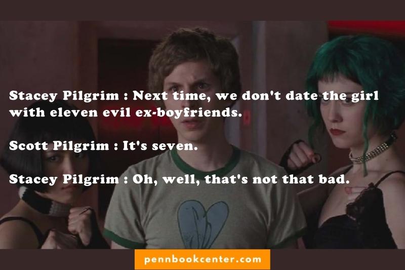 Stacey Pilgrim : Next time, we don't date the girl with eleven evil ex-boyfriends. Scott Pilgrim : It's seven. Stacey Pilgrim : Oh, well, that's not that bad.
