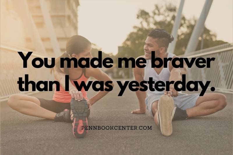 You made me braver than I was yesterday.