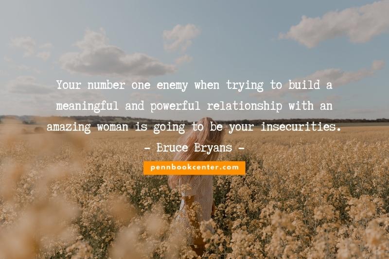 Your number one enemy when trying to build a meaningful and powerful relationship with an amazing woman is going to be your insecurities.― Bruce Bryans