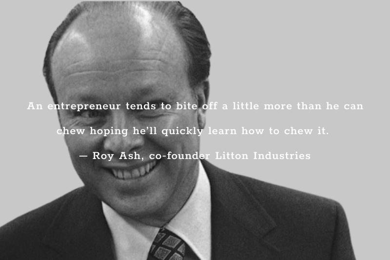 An entrepreneur tends to bite off a little more than he can chew hoping he’ll quickly learn how to chew it. – Roy Ash, co-founder Litton Industries