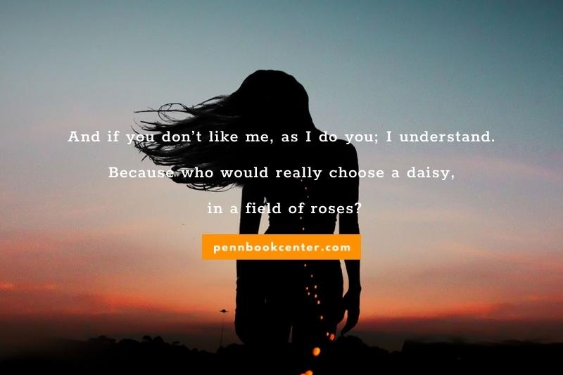 And if you don’t like me, as I do you; I understand. Because who would really choose a daisy, in a field of roses?