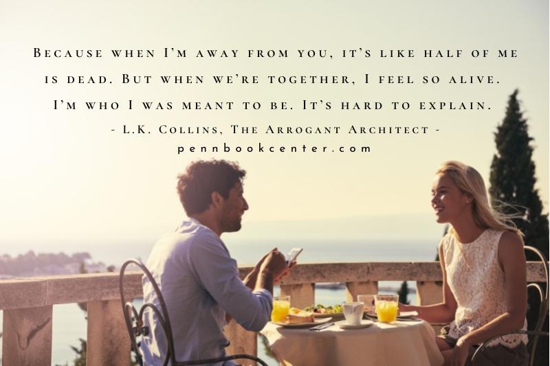 Because when I’m away from you, it’s like half of me is dead. But when we’re together, I feel so alive. I’m who I was meant to be. It’s hard to explain. - L.K. Collins, The Arrogant Architect