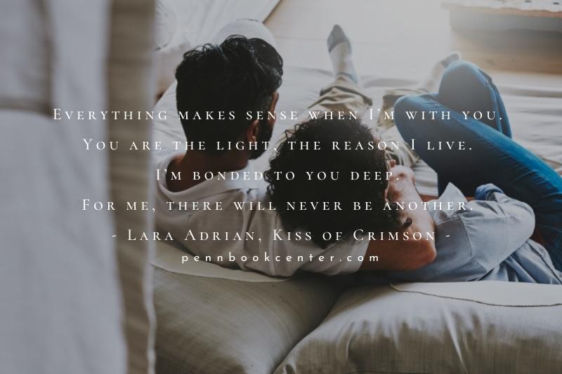 Everything makes sense when I’m with you. You are the light, the reason I live. I’m bonded to you deep. For me, there will never be another. - Lara Adrian, Kiss of Crimson - How I Feel About You Quo