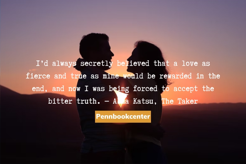 I’d always secretly believed that a love as fierce and true as mine would be rewarded in the end, and now I was being forced to accept the bitter truth. ― Alma Katsu, The Taker