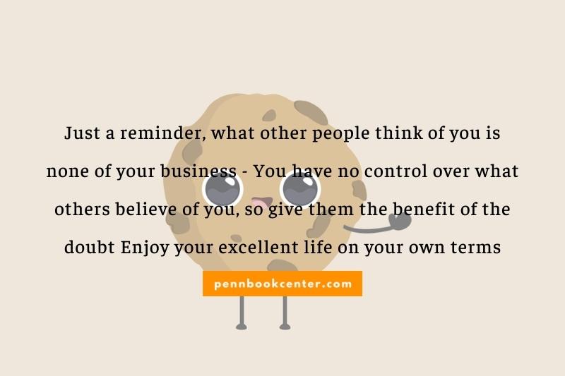 Just a reminder, what other people think of you is none of your business - You have no control over what others believe of you, so give them the benefit of the doubt Enjoy your excellent life on your own terms