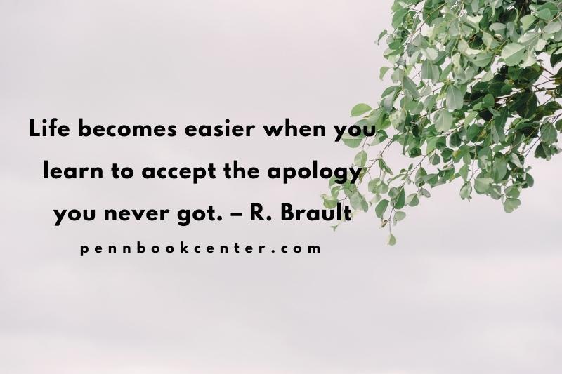 Life becomes easier when you learn to accept the apology you never got. – R. Brault