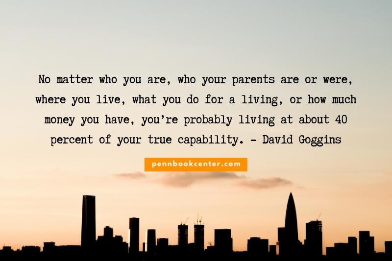 No matter who you are, who your parents are or were, where you live, what you do for a living, or how much money you have, you’re probably living at about 40 percent of your true capability. - David Goggins