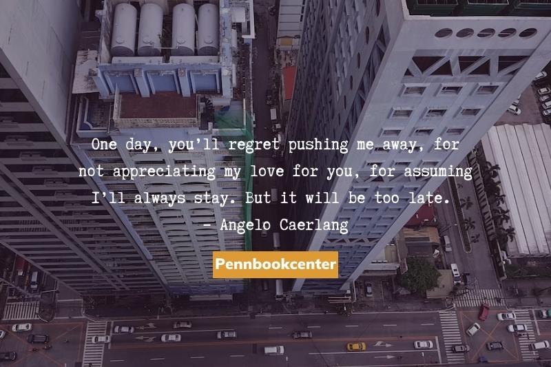 One day, you’ll regret pushing me away, for not appreciating my love for you, for assuming I’ll always stay. But it will be too late.  – Angelo Caerlang