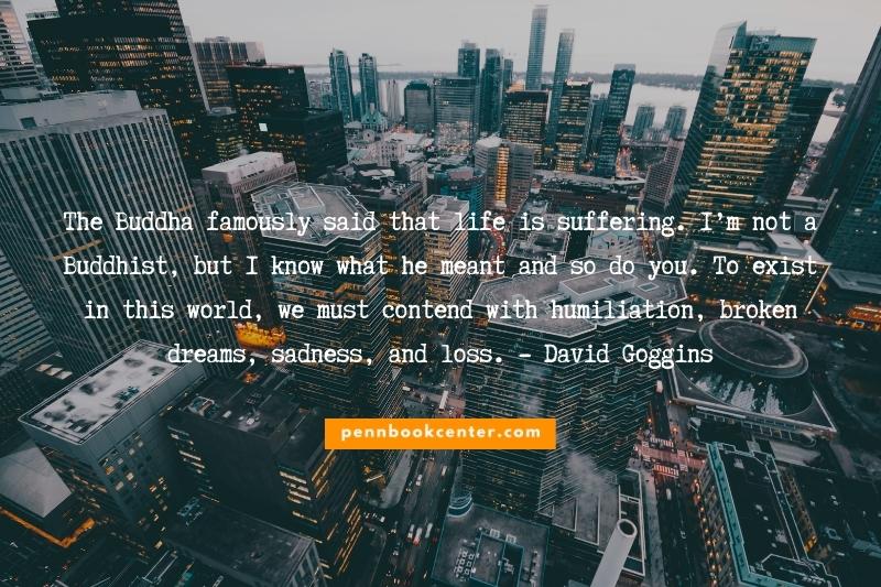 The Buddha famously said that life is suffering. I’m not a Buddhist, but I know what he meant and so do you. To exist in this world, we must contend with humiliation, broken dreams, sadness, and loss. - David Goggins