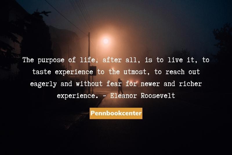 The purpose of life, after all, is to live it, to taste experience to the utmost, to reach out eagerly and without fear for newer and richer experience. – Eleanor Roosevelt