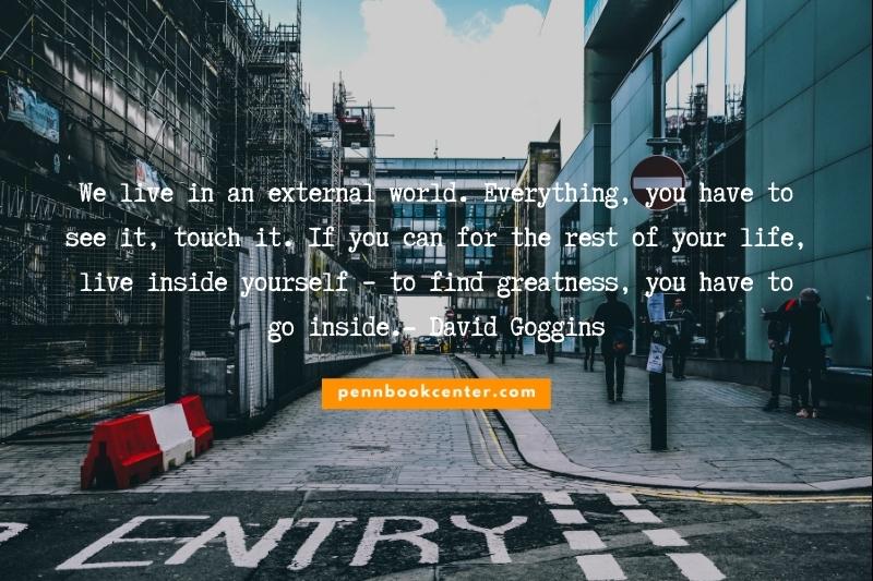 We live in an external world. Everything, you have to see it, touch it. If you can for the rest of your life, live inside yourself – to find greatness, you have to go inside.- David Goggins