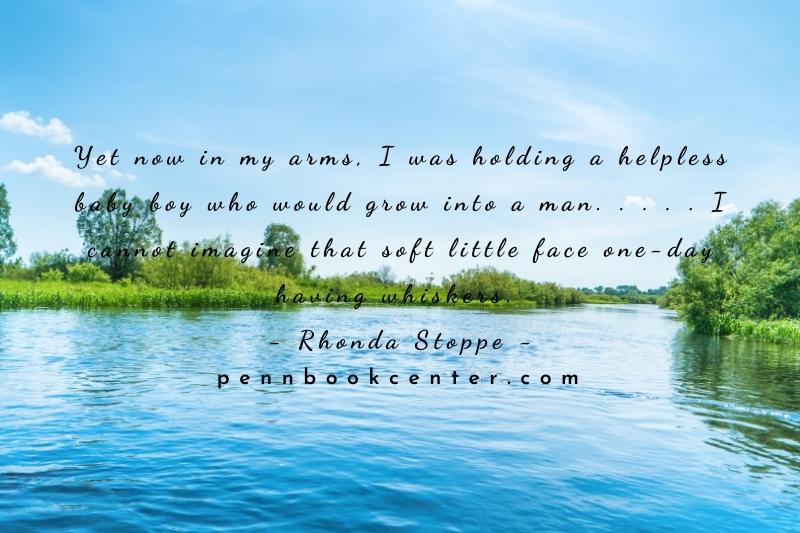 Yet now in my arms, I was holding a helpless baby boy who would grow into a man. . . . . I cannot imagine that soft little face one-day having whiskers. – Rhonda Stoppe