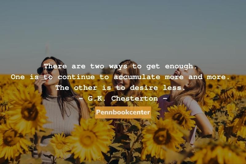 There are two ways to get enough. One is to continue to accumulate more and more. The other is to desire less. - G.K. Chesterton